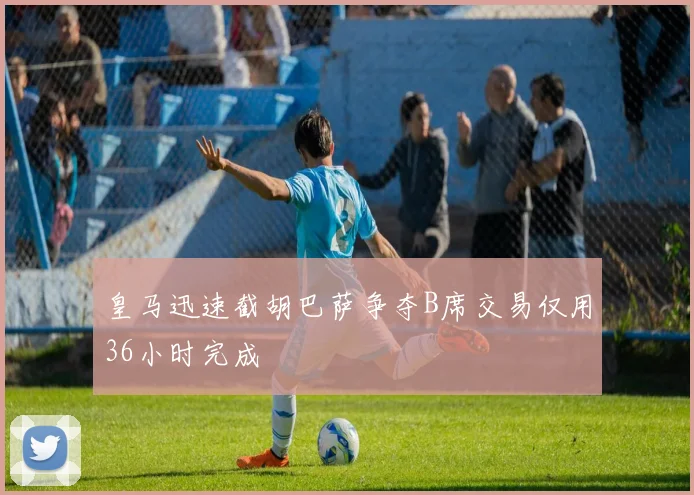 皇马迅速截胡巴萨争夺B席交易仅用36小时完成