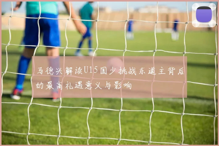 马德兴解读U15国少挑战东道主背后的最高礼遇意义与影响