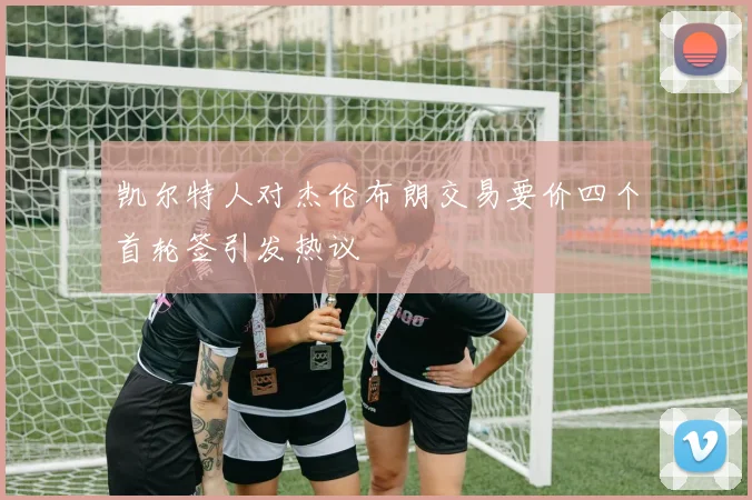 凯尔特人对杰伦布朗交易要价四个首轮签引发热议