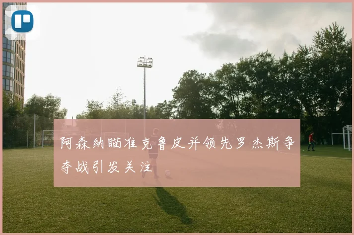阿森纳瞄准克鲁皮并领先罗杰斯争夺战引发关注