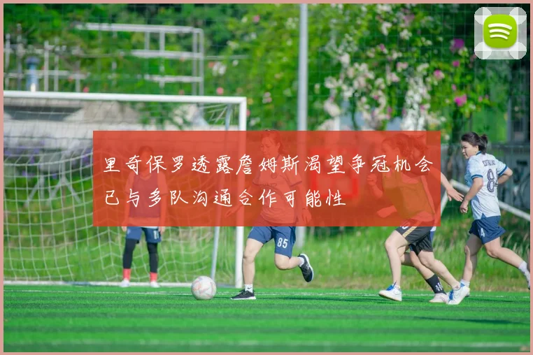 里奇保罗透露詹姆斯渴望争冠机会已与多队沟通合作可能性