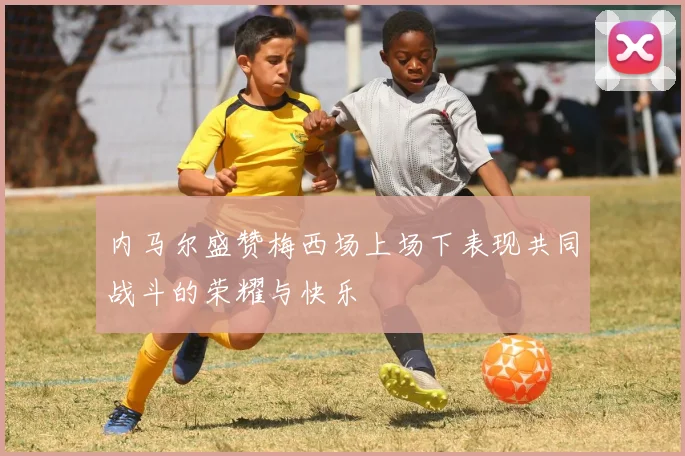 内马尔盛赞梅西场上场下表现共同战斗的荣耀与快乐