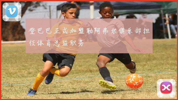 登巴巴正式加盟勒阿弗尔俱乐部担任体育总监职务