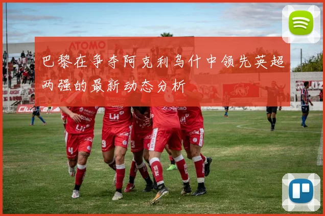 巴黎在争夺阿克利乌什中领先英超两强的最新动态分析
