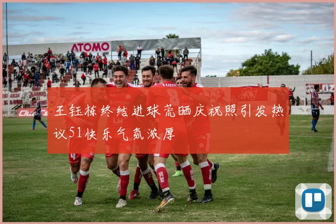 王钰栋终结进球荒晒庆祝照引发热议51快乐气氛浓厚