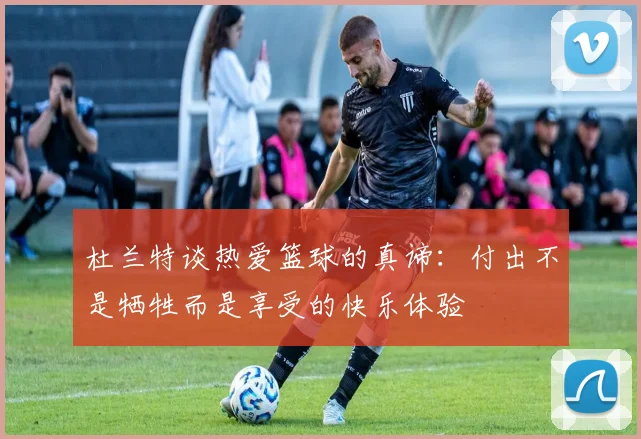 杜兰特谈热爱篮球的真谛：付出不是牺牲而是享受的快乐体验