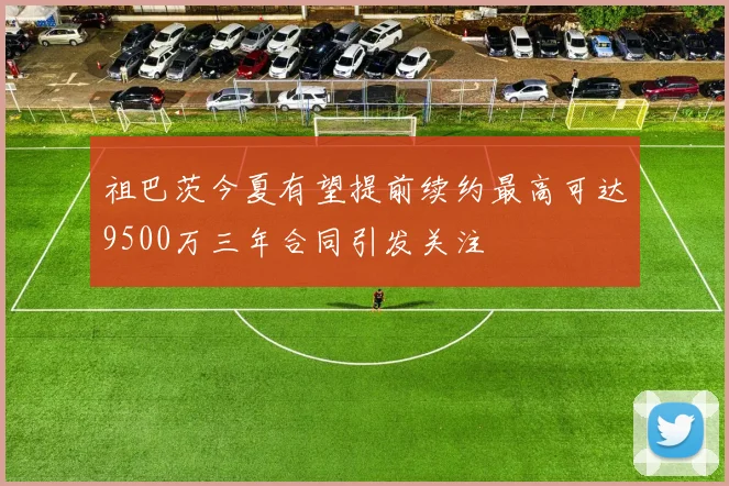 祖巴茨今夏有望提前续约最高可达9500万三年合同引发关注