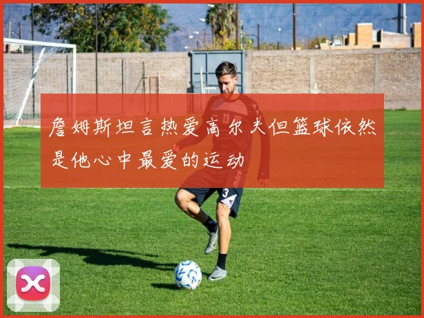 詹姆斯坦言热爱高尔夫但篮球依然是他心中最爱的运动