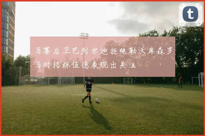 马赛后卫巴列尔迪拒绝勒沃库森罗马对格林伍德表现出关注