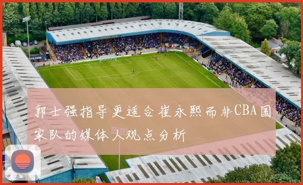 郭士强指导更适合崔永熙而非CBA国家队的媒体人观点分析