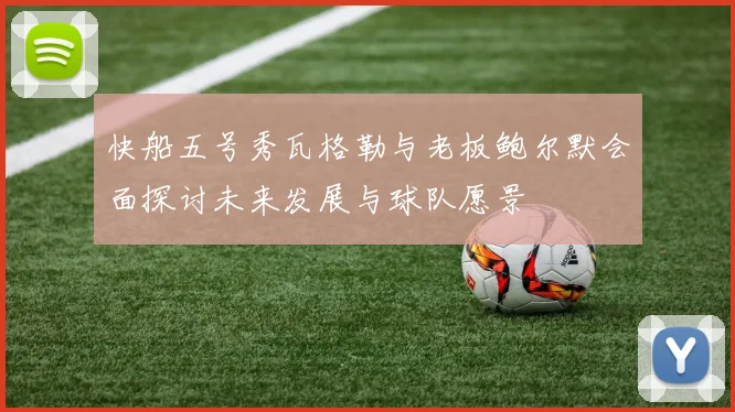 快船五号秀瓦格勒与老板鲍尔默会面探讨未来发展与球队愿景