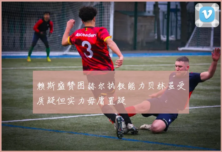 赖斯盛赞图赫尔执教能力贝林虽受质疑但实力毋庸置疑