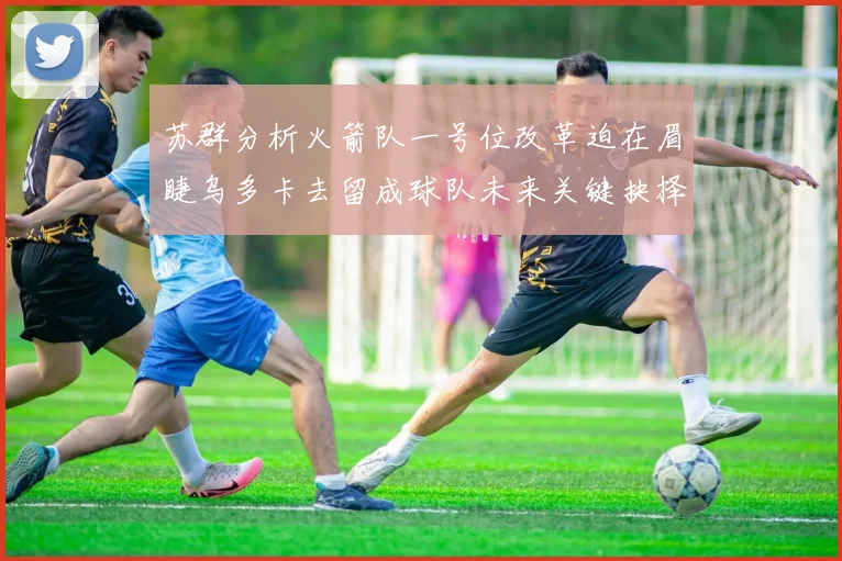 苏群分析火箭队一号位改革迫在眉睫乌多卡去留成球队未来关键抉择