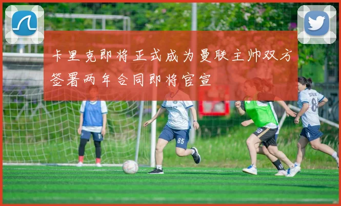 卡里克即将正式成为曼联主帅双方签署两年合同即将官宣
