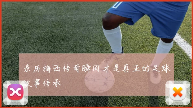 亲历梅西传奇瞬间才是真正的足球故事传承