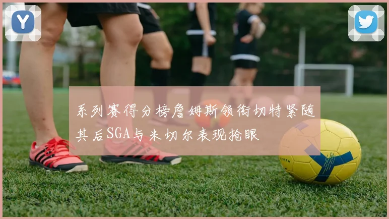 系列赛得分榜詹姆斯领衔切特紧随其后SGA与米切尔表现抢眼