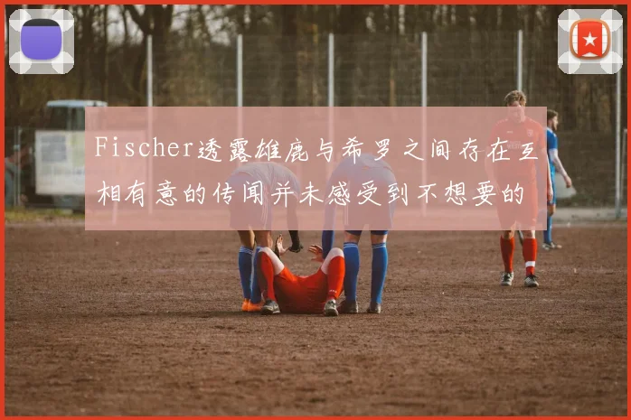 Fischer透露雄鹿与希罗之间存在互相有意的传闻并未感受到不想要的迹象