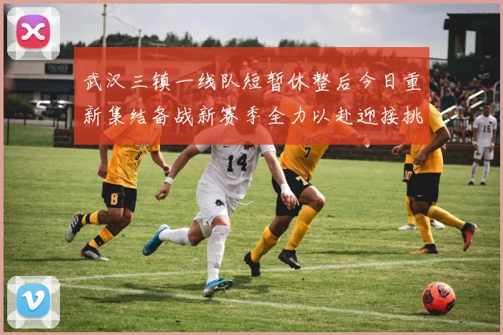 武汉三镇一线队短暂休整后今日重新集结备战新赛季全力以赴迎接挑战