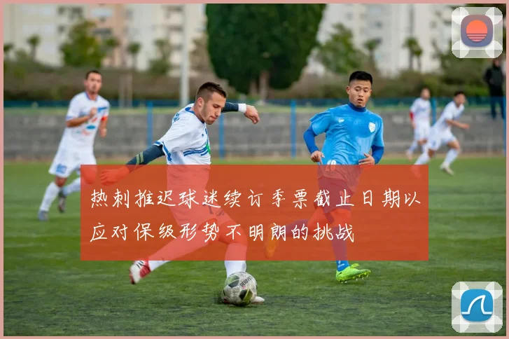 热刺推迟球迷续订季票截止日期以应对保级形势不明朗的挑战